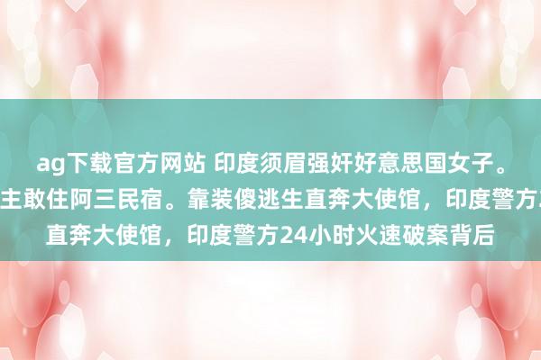 ag下载官方网站 印度须眉强奸好意思国女子。胆真大，一个东说念主敢住阿三民宿。靠装傻逃生直奔大使馆，印度警方24小时火速破案背后