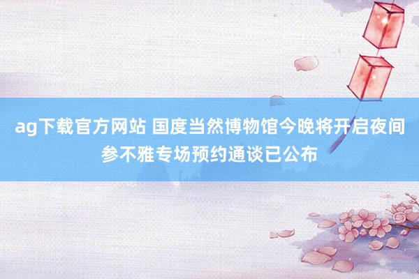 ag下载官方网站 国度当然博物馆今晚将开启夜间参不雅专场预约通谈已公布