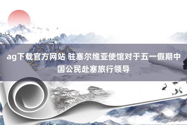 ag下载官方网站 驻塞尔维亚使馆对于五一假期中国公民赴塞旅行领导