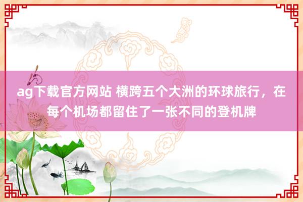 ag下载官方网站 横跨五个大洲的环球旅行，在每个机场都留住了一张不同的登机牌