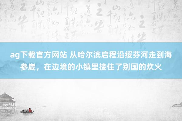 ag下载官方网站 从哈尔滨启程沿绥芬河走到海参崴，在边境的小镇里接住了别国的炊火