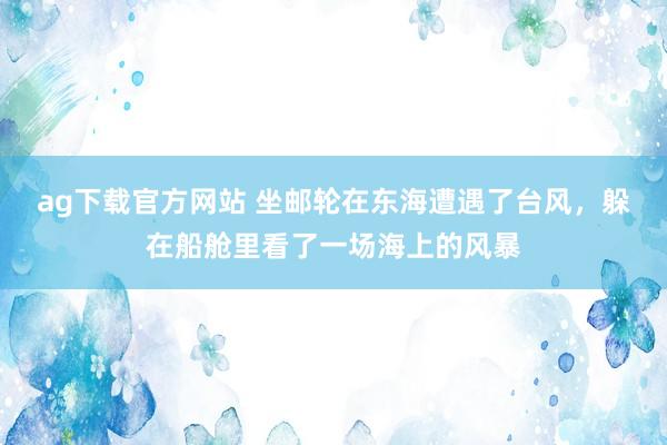 ag下载官方网站 坐邮轮在东海遭遇了台风，躲在船舱里看了一场海上的风暴