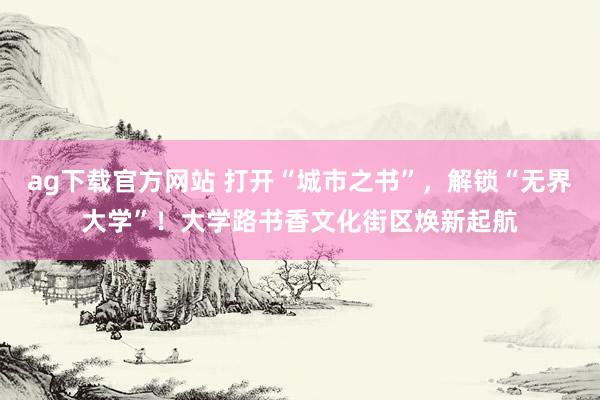 ag下载官方网站 打开“城市之书”，解锁“无界大学”！大学路书香文化街区焕新起航