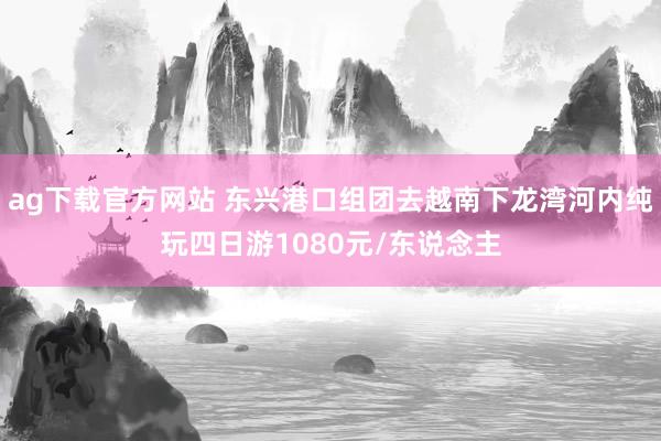ag下载官方网站 东兴港口组团去越南下龙湾河内纯玩四日游1080元/东说念主