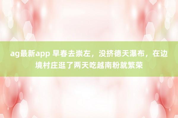 ag最新app 早春去崇左，没挤德天瀑布，在边境村庄逛了两天吃越南粉就繁荣