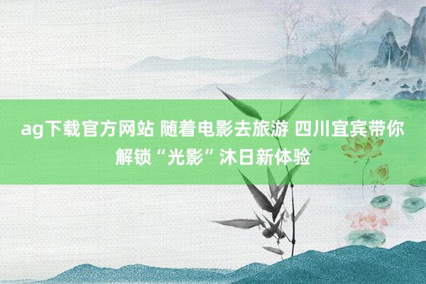 ag下载官方网站 随着电影去旅游 四川宜宾带你解锁“光影”沐日新体验