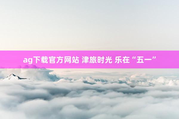 ag下载官方网站 津旅时光 乐在“五一”