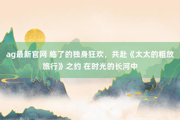 ag最新官网 临了的独身狂欢，共赴《太太的粗放旅行》之约 在时光的长河中
