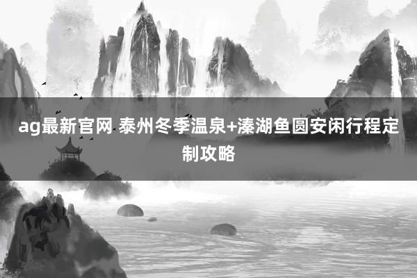 ag最新官网 泰州冬季温泉+溱湖鱼圆安闲行程定制攻略