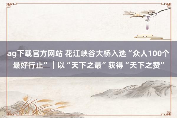 ag下载官方网站 花江峡谷大桥入选“众人100个最好行止”｜以“天下之最”获得“天下之赞”
