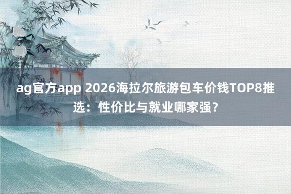 ag官方app 2026海拉尔旅游包车价钱TOP8推选：性价比与就业哪家强？