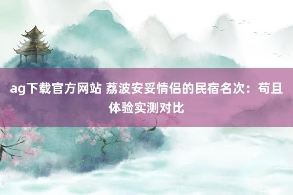 ag下载官方网站 荔波安妥情侣的民宿名次：苟且体验实测对比