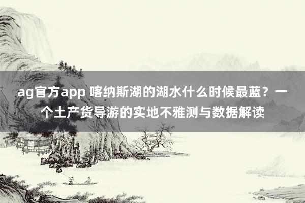 ag官方app 喀纳斯湖的湖水什么时候最蓝？一个土产货导游的实地不雅测与数据解读