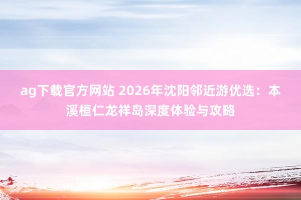 ag下载官方网站 2026年沈阳邻近游优选：本溪桓仁龙祥岛深度体验与攻略