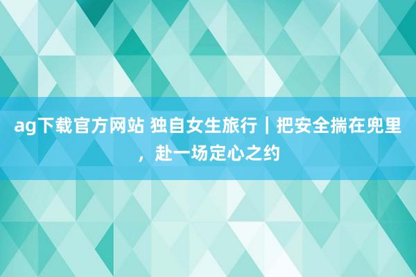 ag下载官方网站 独自女生旅行｜把安全揣在兜里，赴一场定心之约