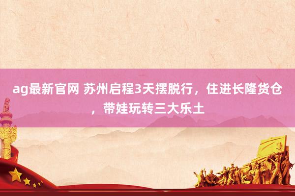 ag最新官网 苏州启程3天摆脱行，住进长隆货仓，带娃玩转三大乐土