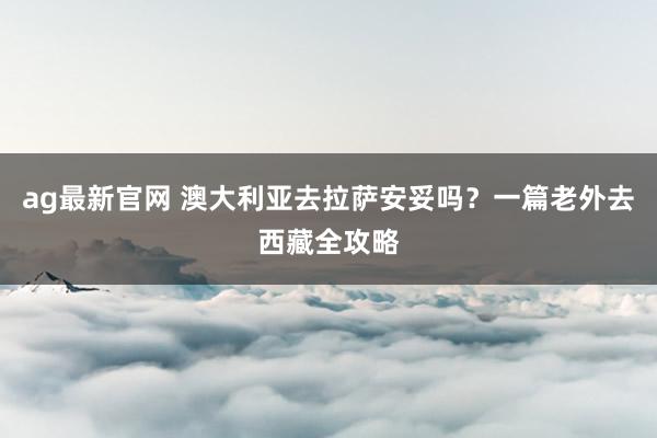 ag最新官网 澳大利亚去拉萨安妥吗？一篇老外去西藏全攻略