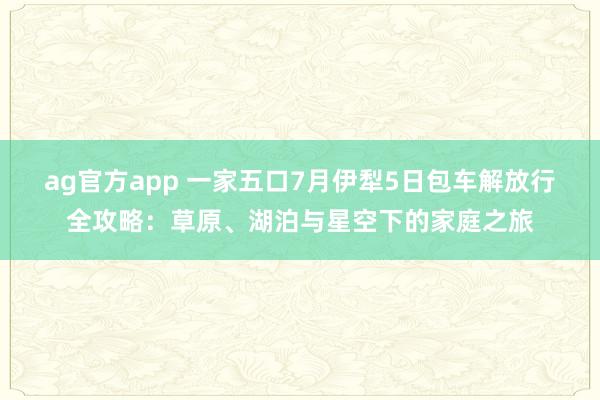 ag官方app 一家五口7月伊犁5日包车解放行全攻略：草原、湖泊与星空下的家庭之旅