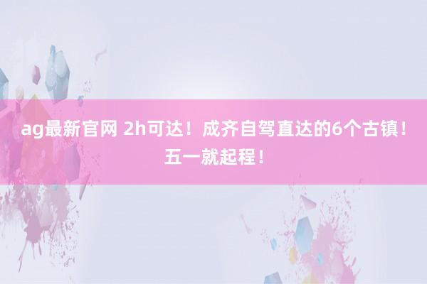 ag最新官网 2h可达！成齐自驾直达的6个古镇！五一就起程！