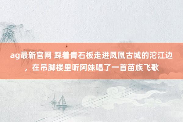ag最新官网 踩着青石板走进凤凰古城的沱江边，在吊脚楼里听阿妹唱了一首苗族飞歌
