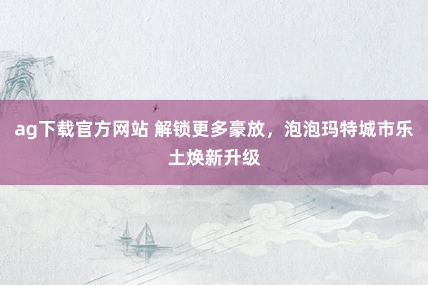 ag下载官方网站 解锁更多豪放，泡泡玛特城市乐土焕新升级