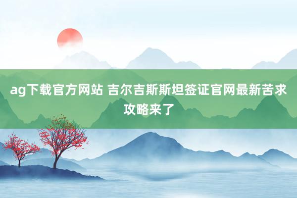 ag下载官方网站 吉尔吉斯斯坦签证官网最新苦求攻略来了