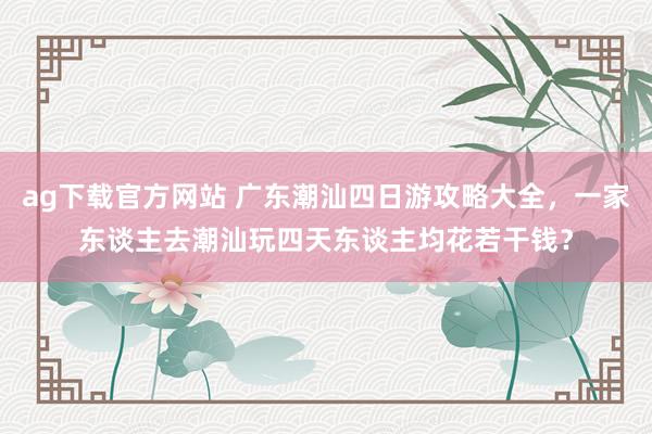 ag下载官方网站 广东潮汕四日游攻略大全，一家东谈主去潮汕玩四天东谈主均花若干钱？