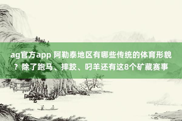 ag官方app 阿勒泰地区有哪些传统的体育形貌？除了跑马、摔跤、叼羊还有这8个矿藏赛事