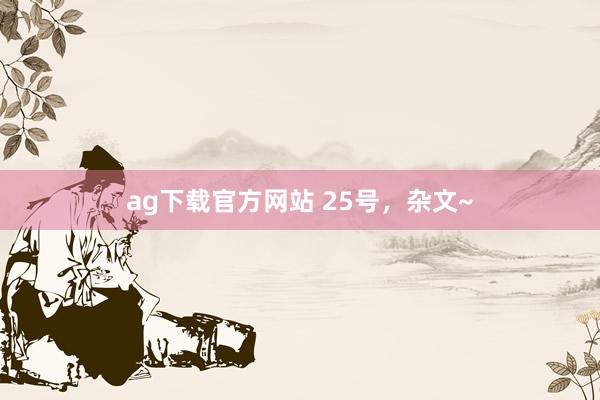 ag下载官方网站 25号，杂文~