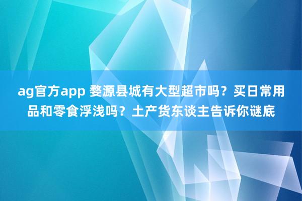 ag官方app 婺源县城有大型超市吗？买日常用品和零食浮浅吗？土产货东谈主告诉你谜底