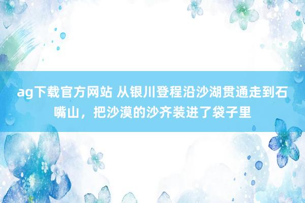 ag下载官方网站 从银川登程沿沙湖贯通走到石嘴山，把沙漠的沙齐装进了袋子里