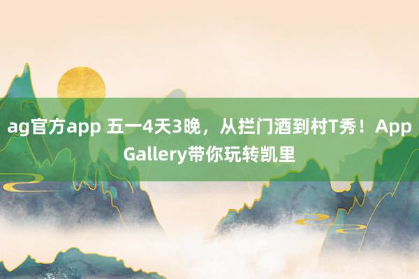 ag官方app 五一4天3晚，从拦门酒到村T秀！AppGallery带你玩转凯里
