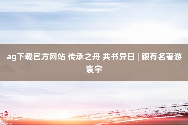 ag下载官方网站 传承之舟 共书异日 | 跟有名著游寰宇