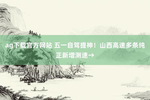 ag下载官方网站 五一自驾提神！山西高速多条纯正新增测速→