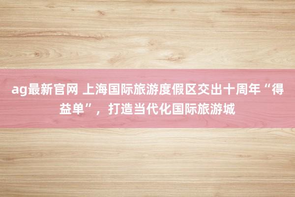 ag最新官网 上海国际旅游度假区交出十周年“得益单”，打造当代化国际旅游城
