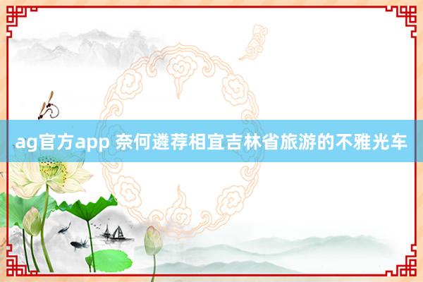 ag官方app 奈何遴荐相宜吉林省旅游的不雅光车