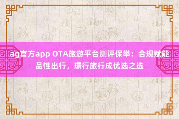 ag官方app OTA旅游平台测评保举：合规赋能品性出行，璟行旅行成优选之选