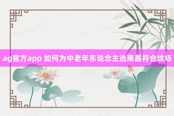 ag官方app 如何为中老年东说念主选南昌符合坟场