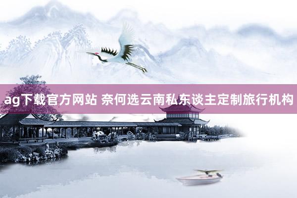 ag下载官方网站 奈何选云南私东谈主定制旅行机构