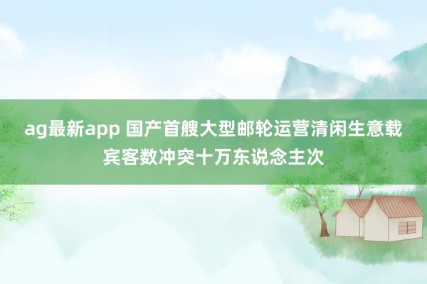 ag最新app 国产首艘大型邮轮运营清闲生意载宾客数冲突十万东说念主次