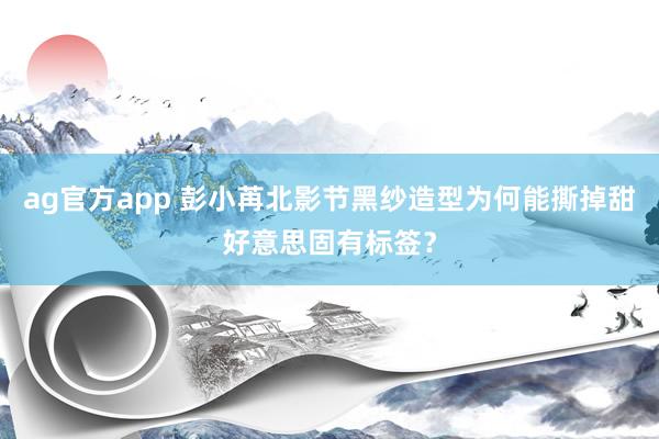 ag官方app 彭小苒北影节黑纱造型为何能撕掉甜好意思固有标签？