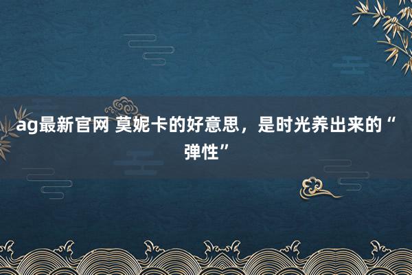 ag最新官网 莫妮卡的好意思，是时光养出来的“弹性”
