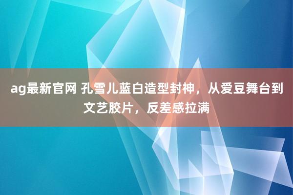 ag最新官网 孔雪儿蓝白造型封神，从爱豆舞台到文艺胶片，反差感拉满