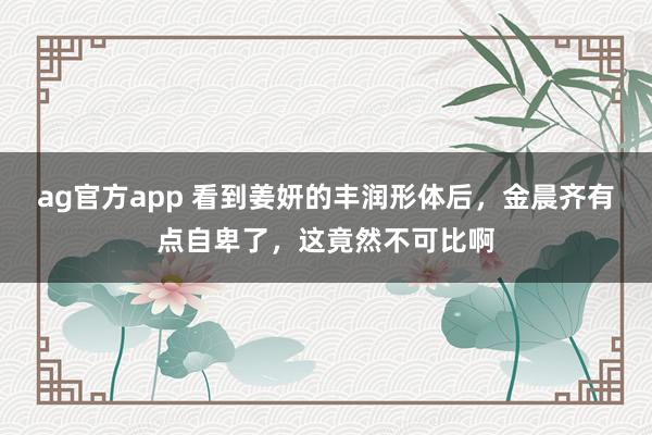 ag官方app 看到姜妍的丰润形体后，金晨齐有点自卑了，这竟然不可比啊