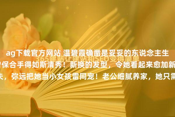 ag下载官方网站 温碧霞确凿是妥妥的东说念主生赢家啊！ 59岁了，也曾保合手得如斯清秀！新换的发型，令她看起来愈加新潮，芳华。 操纵的丈夫，弥远把她当小女孩雷同宠！老公细腻养家，她只需要细腻清秀就够了！ 60岁，也曾眼里王人是星星，多好意思的爱情！ 而况她轻微生小孩，丈夫也喜悦，两东说念主领养了一个女儿，咫尺女儿15岁了，越来...