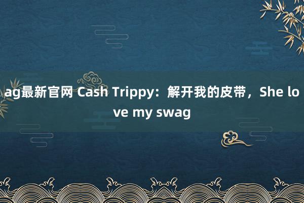 ag最新官网 Cash Trippy：解开我的皮带，She love my swag