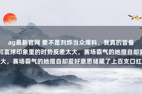 ag最新官网 要不是刘烨当众爆料，我真的皆备不敢服气活命里的王濛和寰球印象里的时势反差太大，赛场霸气的她擅自却爱好意思储藏了上百支口红