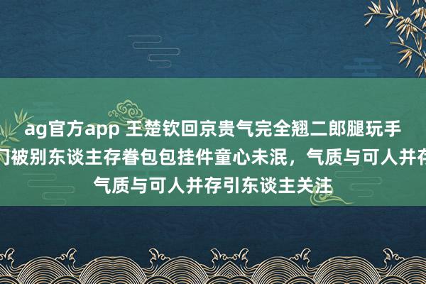 ag官方app 王楚钦回京贵气完全翘二郎腿玩手机打电话，车门被别东谈主存眷包包挂件童心未泯，气质与可人并存引东谈主关注