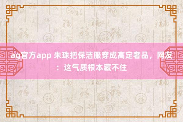 ag官方app 朱珠把保洁服穿成高定奢品，网友：这气质根本藏不住