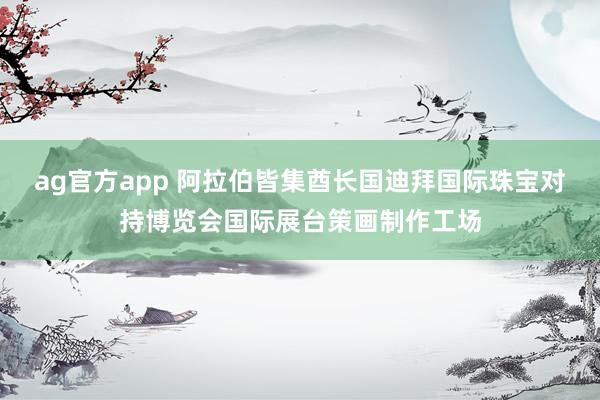ag官方app 阿拉伯皆集酋长国迪拜国际珠宝对持博览会国际展台策画制作工场